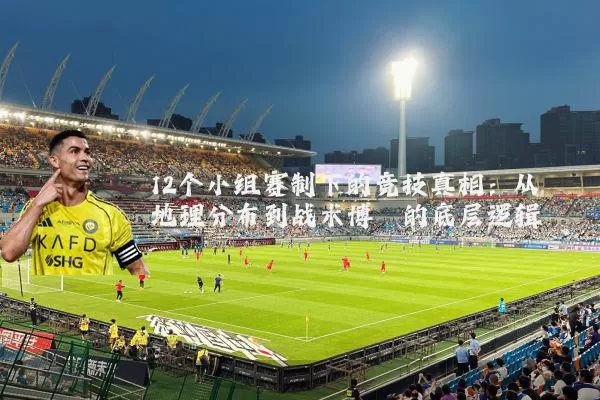 12个小组赛制下的竞技真相:从地理分布到战术博弈的底层逻辑
