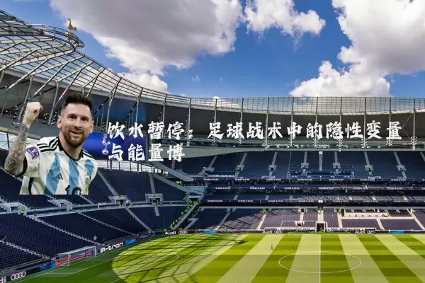 饮水暂停：足球战术中的隐性变量与能量博弈