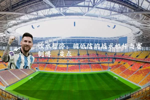 饮水暂停:被低估的战术杠杆与赛制博弈支点