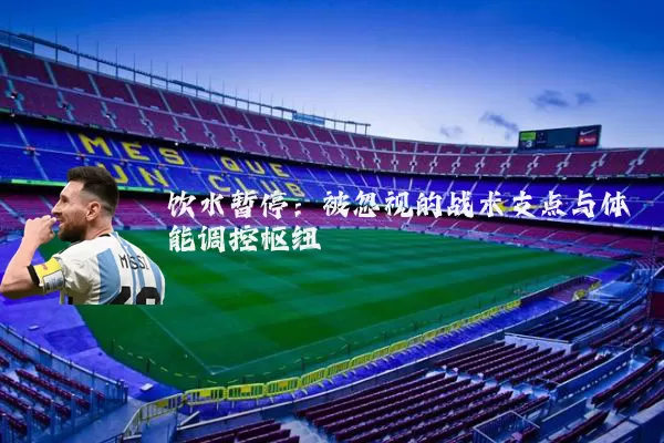 饮水暂停：被忽视的战术支点与体能调控枢纽