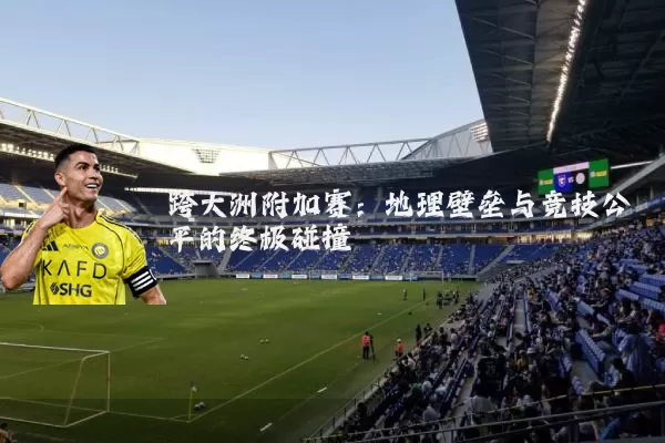 跨大洲附加赛：地理壁垒与竞技公平的终极碰撞